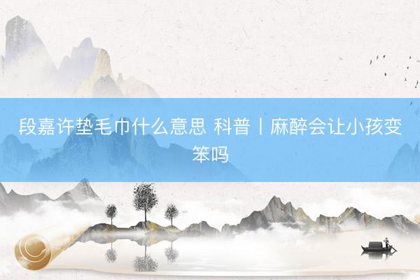 段嘉许垫毛巾什么意思 科普丨麻醉会让小孩变笨吗