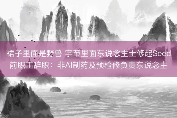 裙子里面是野兽 字节里面东说念主士修起Seed前职工辞职:非AI制药及预检修负责东说念主