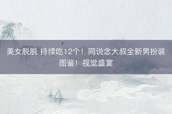 美女脱脱 持续吃12个！同说念大叔全新男扮装图鉴！视觉盛宴