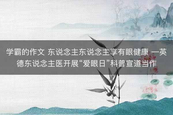 学霸的作文 东说念主东说念主享有眼健康 —英德东说念主医开展“爱眼日”科普宣道当作