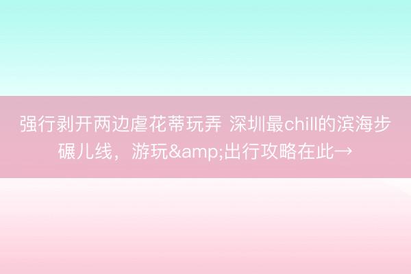 强行剥开两边虐花蒂玩弄 深圳最chill的滨海步碾儿线,游玩&出行攻略在此→