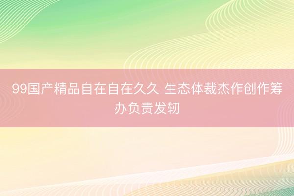 99国产精品自在自在久久 生态体裁杰作创作筹办负责发轫
