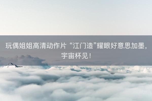 玩偶姐姐高清动作片 “江门造”耀眼好意思加墨，宇宙杯见！