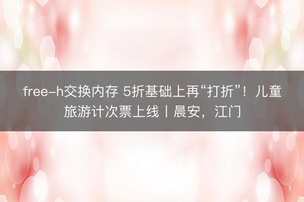 free-h交换内存 5折基础上再“打折”！儿童旅游计次票上线丨晨安，江门