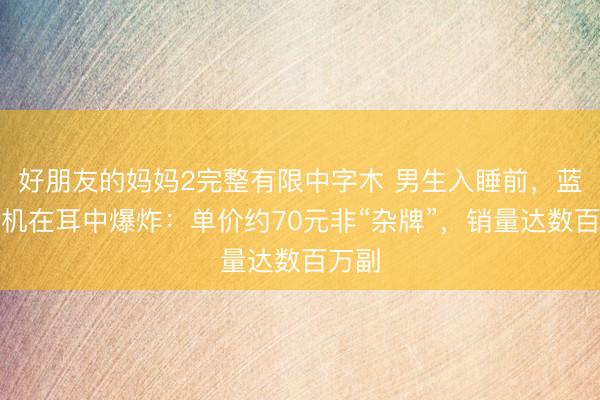 好朋友的妈妈2完整有限中字木 男生入睡前，蓝牙耳机在耳中爆炸：单价约70元非“杂牌”，销量达数百万副