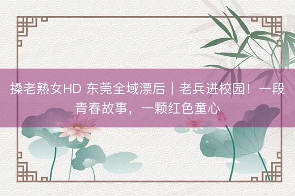 搡老熟女HD 东莞全域漂后｜老兵进校园！一段青春故事，一颗红色童心