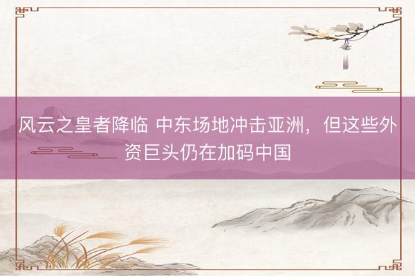 风云之皇者降临 中东场地冲击亚洲，但这些外资巨头仍在加码中国