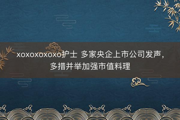 xoxoxoxoxo护士 多家央企上市公司发声，多措并举加强市值料理