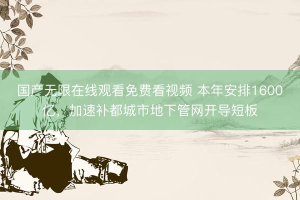 国产无限在线观看免费看视频 本年安排1600亿，加速补都城市地下管网开导短板