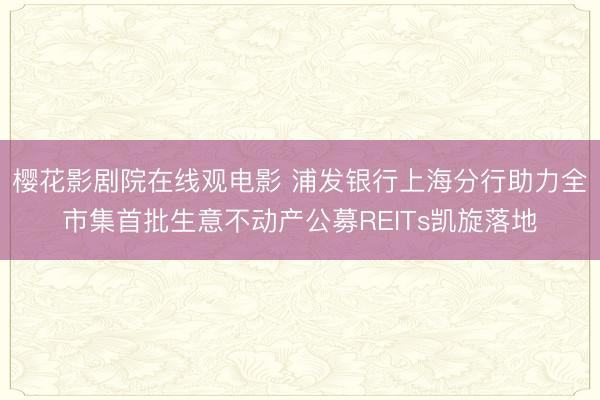 樱花影剧院在线观电影 浦发银行上海分行助力全市集首批生意不动产公募REITs凯旋落地