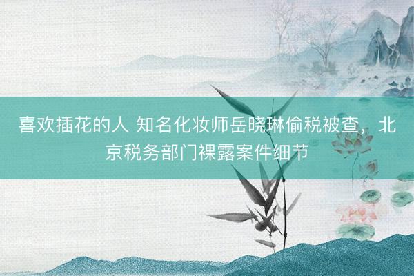 喜欢插花的人 知名化妆师岳晓琳偷税被查，北京税务部门裸露案件细节