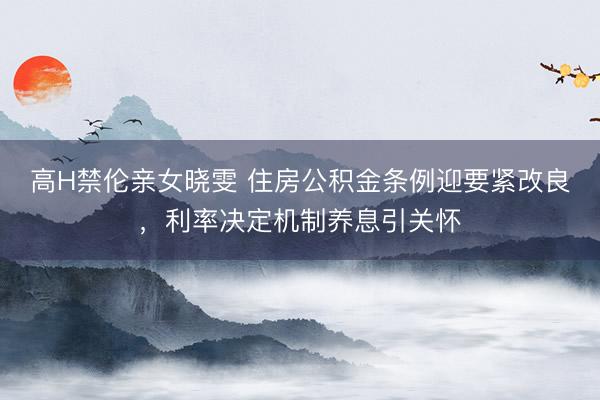 高H禁伦亲女晓雯 住房公积金条例迎要紧改良，利率决定机制养息引关怀