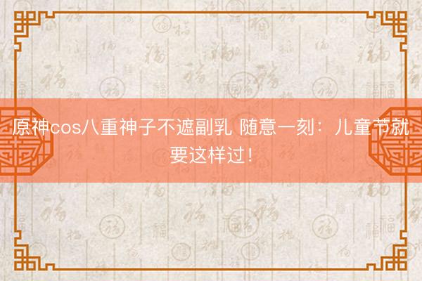 原神cos八重神子不遮副乳 随意一刻:儿童节就要这样过!