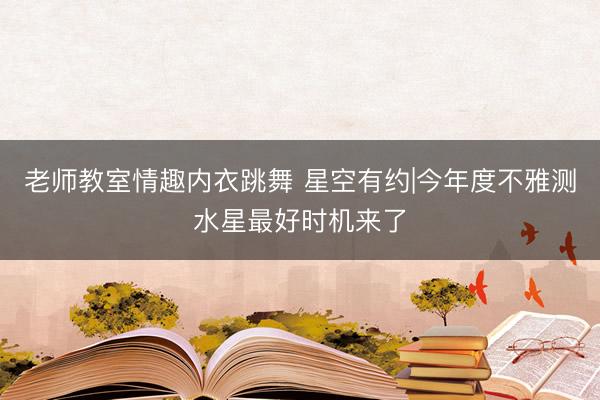 老师教室情趣内衣跳舞 星空有约|今年度不雅测水星最好时机来了