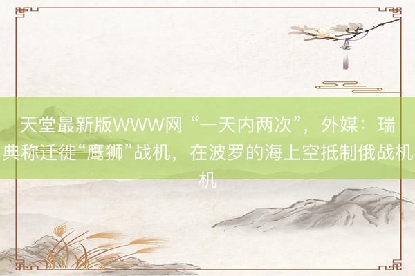 天堂最新版WWW网 “一天内两次”，外媒：瑞典称迁徙“鹰狮”战机，在波罗的海上空抵制俄战机