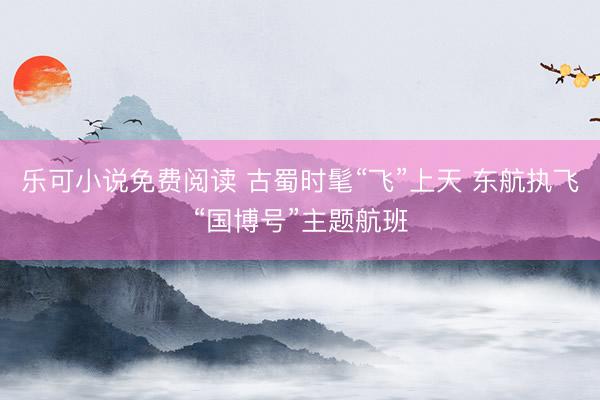 乐可小说免费阅读 古蜀时髦“飞”上天 东航执飞“国博号”主题航班