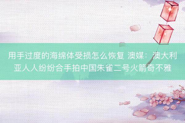 用手过度的海绵体受损怎么恢复 澳媒：澳大利亚人人纷纷合手拍中国朱雀二号火箭奇不雅