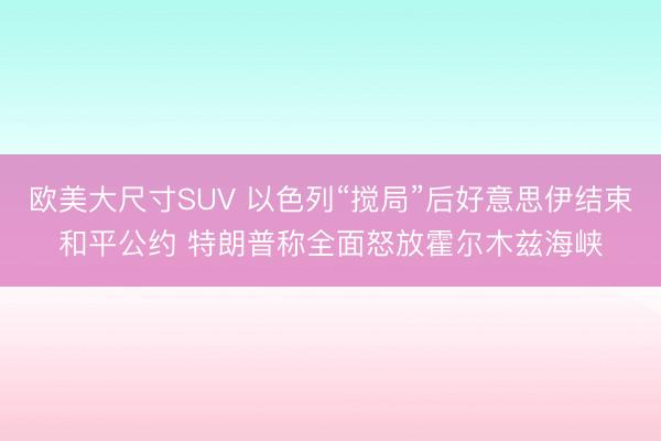 欧美大尺寸SUV 以色列“搅局”后好意思伊结束和平公约 特朗普称全面怒放霍尔木兹海峡