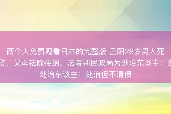 两个人免费观看日本的完整版 岳阳28岁男人死字留40万房贷,父母祛除接纳,法院判民政局为处治东谈主:处治但不清债
