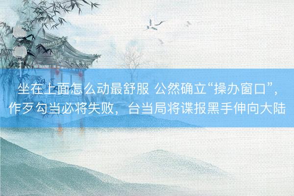 坐在上面怎么动最舒服 公然确立“操办窗口”，作歹勾当必将失败，台当局将谍报黑手伸向大陆