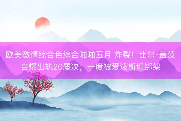 欧美激情综合色综合啪啪五月 炸裂！比尔·盖茨自爆出轨20屡次，一度被爱泼斯坦绑架
