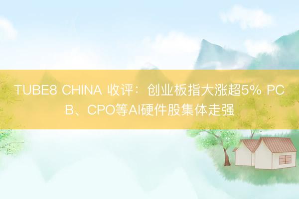 TUBE8 CHINA 收评：创业板指大涨超5% PCB、CPO等AI硬件股集体走强