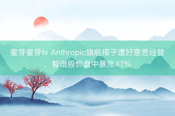 蜜芽蜜芽tv Anthropic旗舰模子遭好意思经管,智谱股价盘中暴涨47%