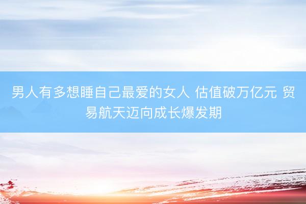 男人有多想睡自己最爱的女人 估值破万亿元 贸易航天迈向成长爆发期