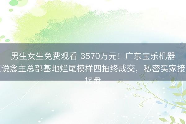 男生女生免费观看 3570万元！广东宝乐机器东说念主总部基地烂尾模样四拍终成交，私密买家接盘