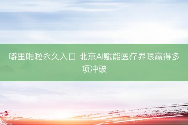 噼里啪啦永久入口 北京AI赋能医疗界限赢得多项冲破