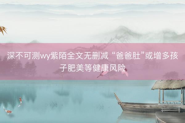 深不可测wy紫陌全文无删减 “爸爸肚”或增多孩子肥美等健康风险