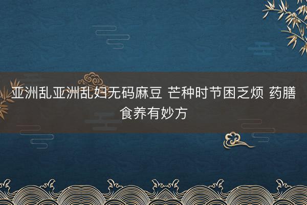 亚洲乱亚洲乱妇无码麻豆 芒种时节困乏烦 药膳食养有妙方