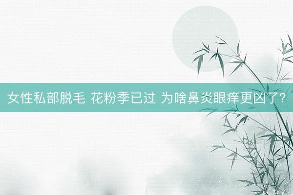 女性私部脱毛 花粉季已过 为啥鼻炎眼痒更凶了？