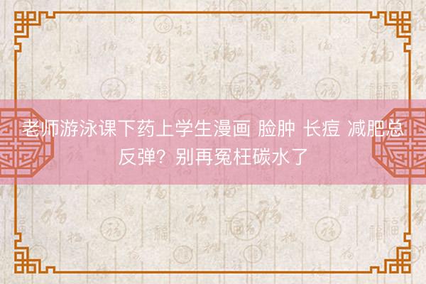 老师游泳课下药上学生漫画 脸肿 长痘 减肥总反弹？别再冤枉碳水了