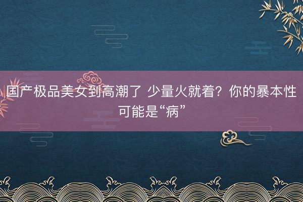 国产极品美女到高潮了 少量火就着？你的暴本性可能是“病”