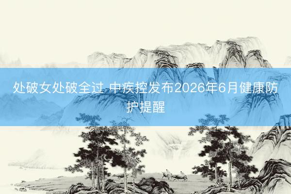 处破女处破全过 中疾控发布2026年6月健康防护提醒