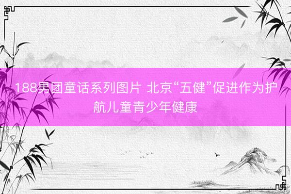 188男团童话系列图片 北京“五健”促进作为护航儿童青少年健康