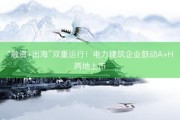 “融资+出海”双重运行！电力建筑企业鼓动A+H两地上市