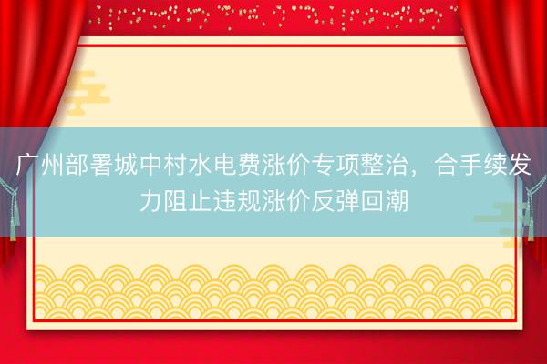 广州部署城中村水电费涨价专项整治，合手续发力阻止违规涨价反弹回潮