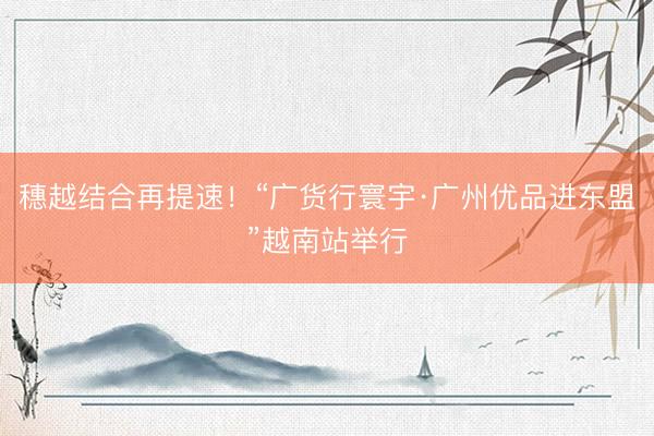 穗越结合再提速！“广货行寰宇·广州优品进东盟”越南站举行
