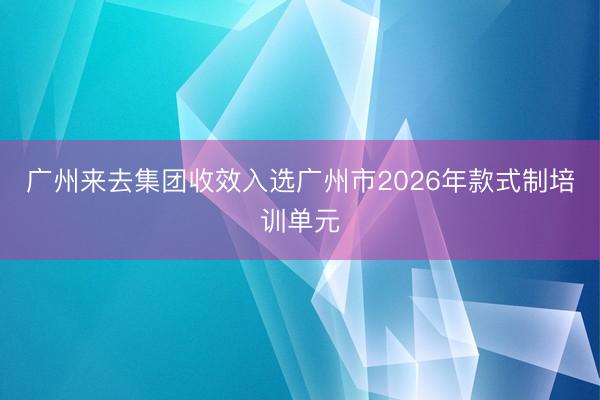 广州来去集团收效入选广州市2026年款式制培训单元