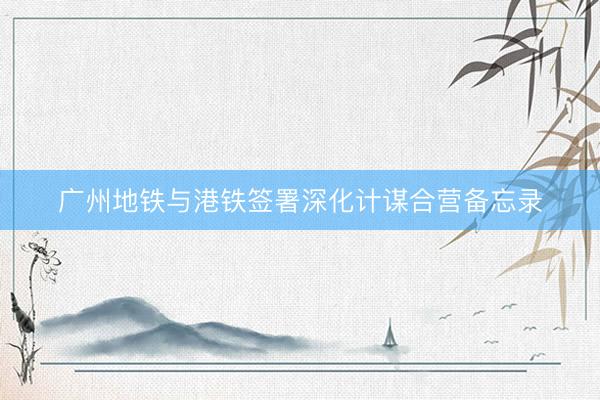 广州地铁与港铁签署深化计谋合营备忘录