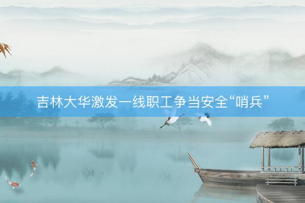 吉林大华激发一线职工争当安全“哨兵”