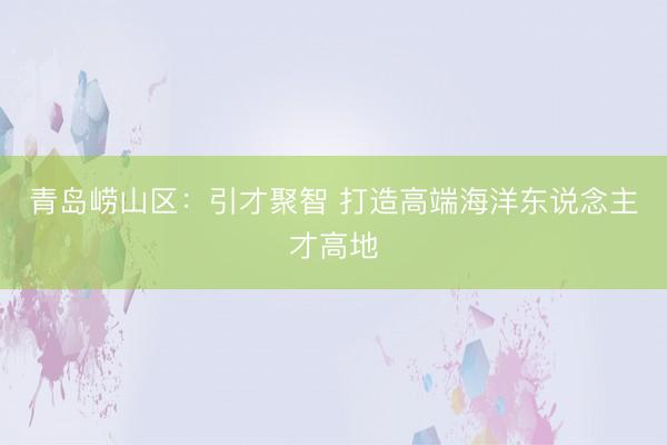 青岛崂山区：引才聚智 打造高端海洋东说念主才高地
