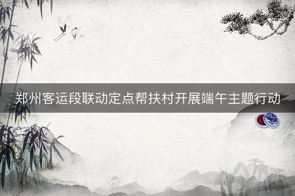 郑州客运段联动定点帮扶村开展端午主题行动