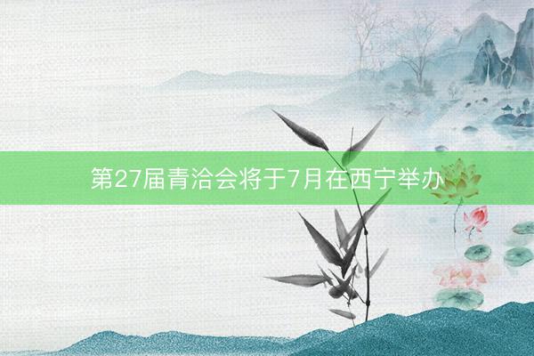 第27届青洽会将于7月在西宁举办