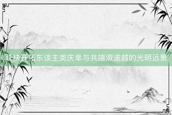 联袂开拓东谈主类庆幸与共端淑逾越的光明远景