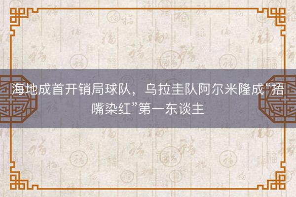 海地成首开销局球队，乌拉圭队阿尔米隆成“捂嘴染红”第一东谈主
