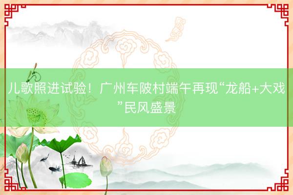儿歌照进试验！广州车陂村端午再现“龙船+大戏”民风盛景