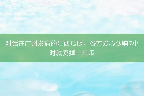 对话在广州发病的江西瓜贩:各方爱心认购7小时就卖掉一车瓜
